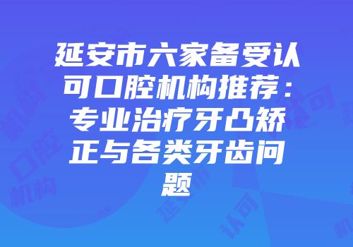 延安市六家备受认可口腔机构推荐：专业治疗牙凸矫正与各类牙齿问题