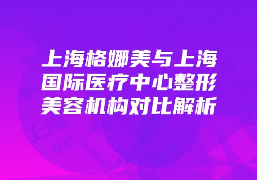 上海格娜美与上海国际医疗中心整形美容机构对比解析