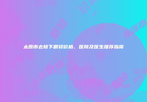 太原市去除下眼袋价格、医院及医生推荐指南
