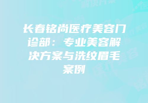 长春铭尚医疗美容门诊部：专业美容解决方案与洗纹眉毛案例