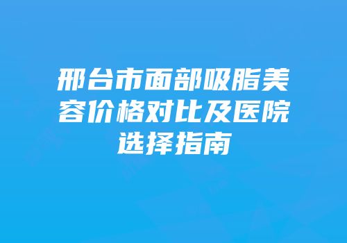 邢台市面部吸脂美容价格对比及医院选择指南
