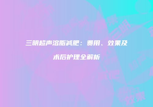 三明超声溶脂减肥：费用、效果及术后护理全解析