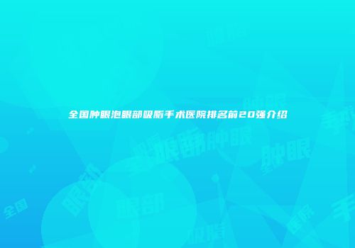 全国肿眼泡眼部吸脂手术医院排名前20强介绍