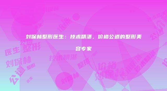 刘保林整形医生：技术精湛，价格公道的整形美容专家