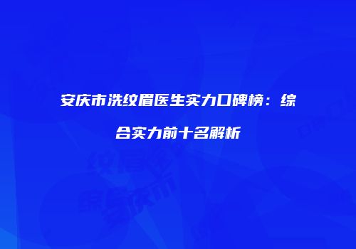 安庆市洗纹眉医生实力口碑榜：综合实力前十名解析