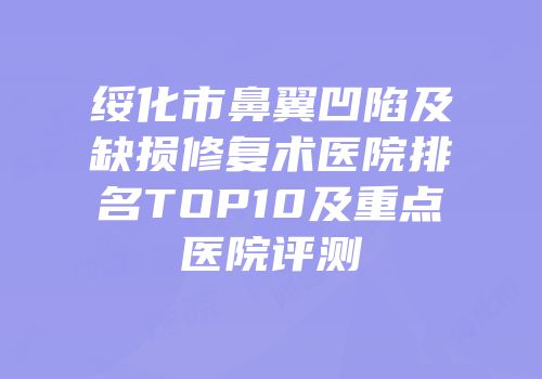 绥化市鼻翼凹陷及缺损修复术医院排名TOP10及重点医院评测