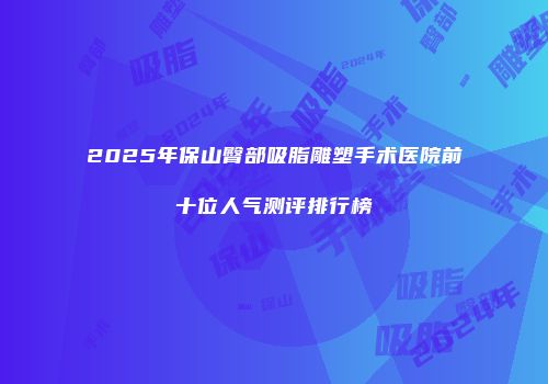2025年保山臀部吸脂雕塑手术医院前十位人气测评排行榜