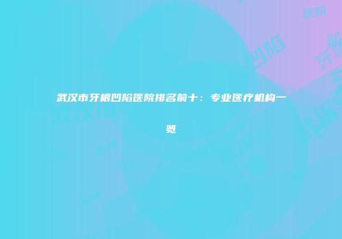 武汉市牙根凹陷医院排名前十：专业医疗机构一览