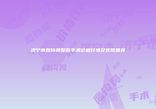 济宁市鹰钩鼻整形手术价格行情及医院推荐