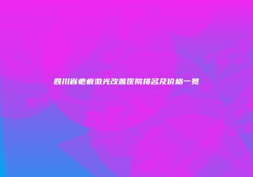 四川省疤痕激光改善医院排名及价格一览