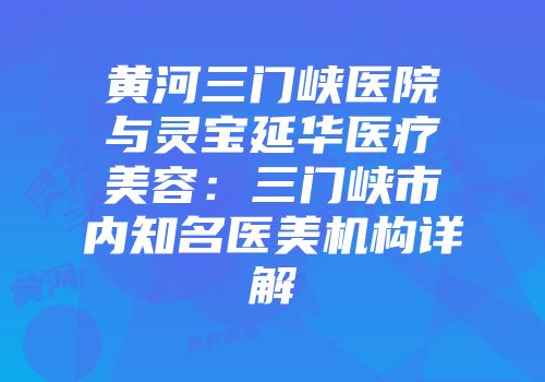 黄河三门峡医院与灵宝延华医疗美容：三门峡市内知名医美机构详解