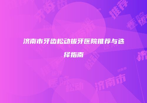 济南市牙齿松动拔牙医院推荐与选择指南