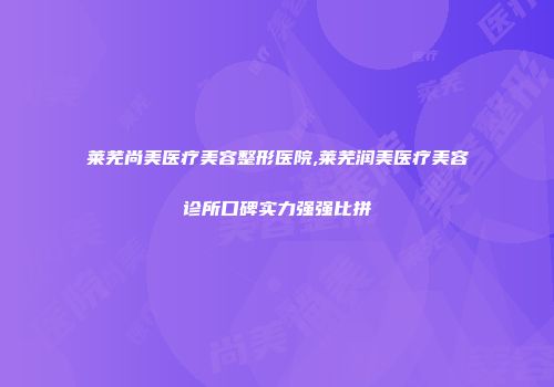 莱芜尚美医疗美容整形医院,莱芜润美医疗美容诊所口碑实力强强比拼