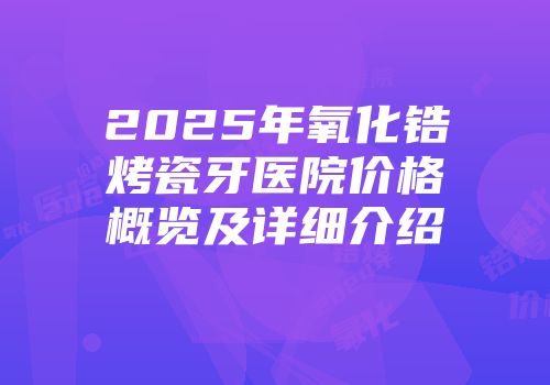 2025年氧化锆烤瓷牙医院价格概览及详细介绍