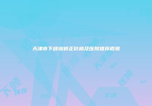 天津市下颌缩矫正价格及医院推荐概览