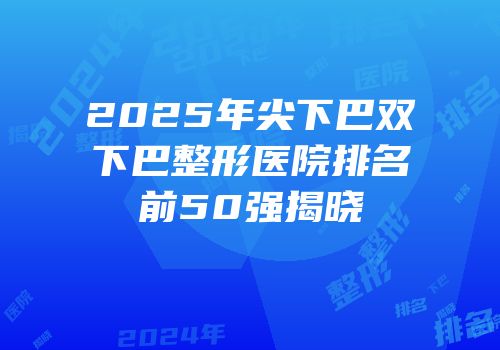 2025年尖下巴双下巴整形医院排名前50强揭晓