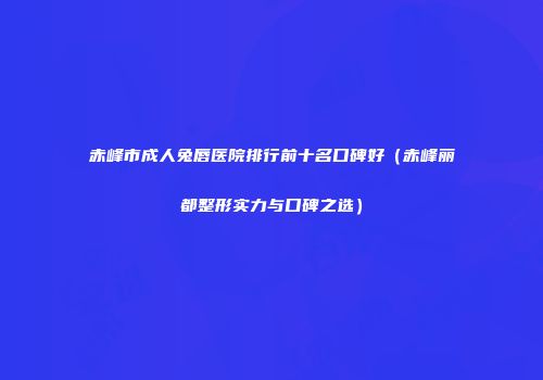 赤峰市成人兔唇医院排行前十名口碑好（赤峰丽都整形实力与口碑之选）