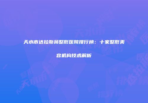 天水市达拉斯鼻整形医院排行榜：十家整形美容机构技术解析