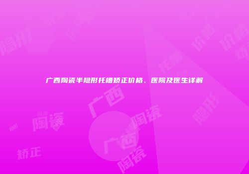 广西陶瓷半隐形托槽矫正价格、医院及医生详解