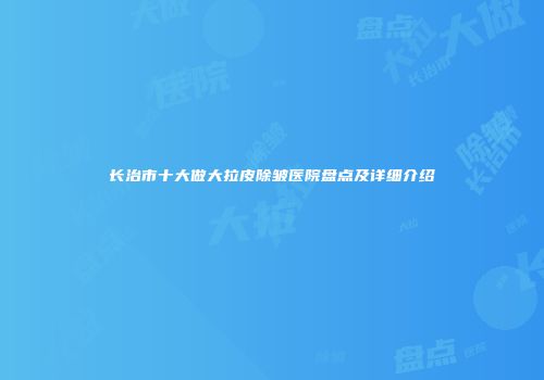 长治市十大做大拉皮除皱医院盘点及详细介绍