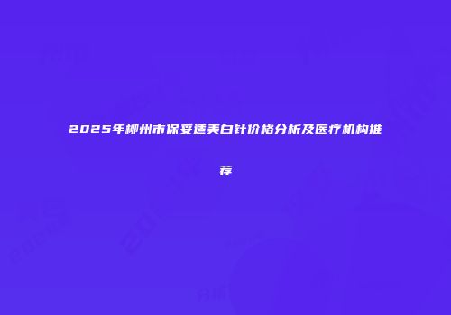 2025年柳州市保妥适美白针价格分析及医疗机构推荐