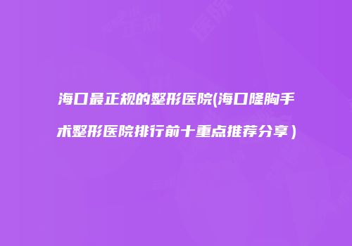 海口最正规的整形医院(海口隆胸手术整形医院排行前十重点推荐分享）