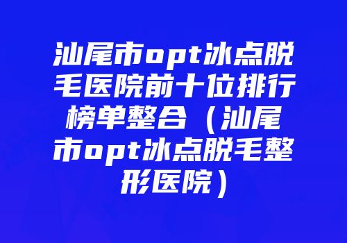 汕尾市opt冰点脱毛医院前十位排行榜单整合（汕尾市opt冰点脱毛整形医院）