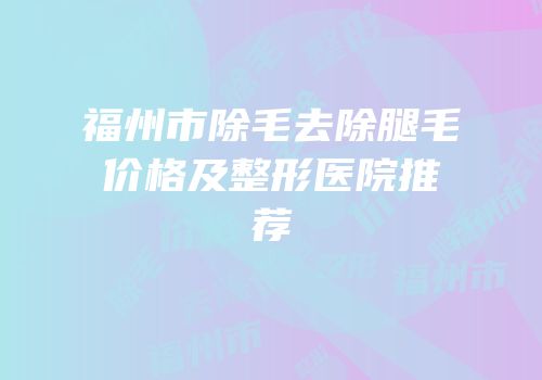 福州市除毛去除腿毛价格及整形医院推荐