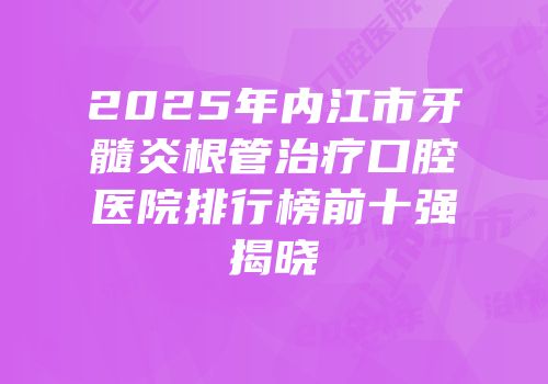 2025年内江市牙髓炎根管治疗口腔医院排行榜前十强揭晓