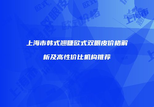 上海市韩式翘睫欧式双眼皮价格解析及高性价比机构推荐