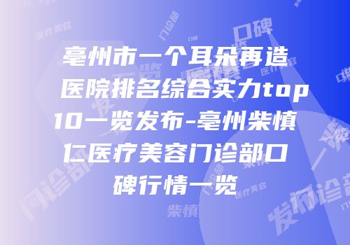 亳州市一个耳朵再造医院排名综合实力top10一览发布-亳州柴慎仁医疗美容门诊部口碑行情一览