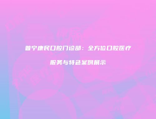 普宁康民口腔门诊部：全方位口腔医疗服务与特色案例展示