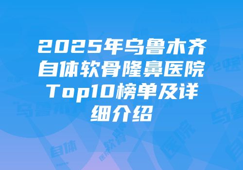 2025年乌鲁木齐自体软骨隆鼻医院Top10榜单及详细介绍