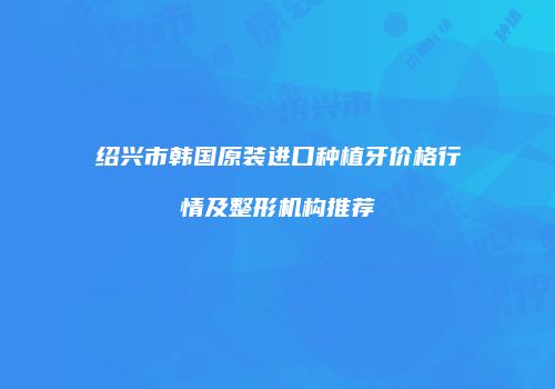 绍兴市韩国原装进口种植牙价格行情及整形机构推荐
