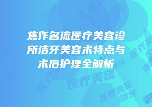 焦作名流医疗美容诊所洁牙美容术特点与术后护理全解析
