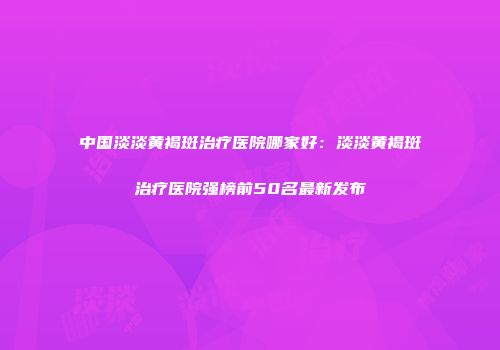中国淡淡黄褐斑治疗医院哪家好：淡淡黄褐斑治疗医院强榜前50名最新发布