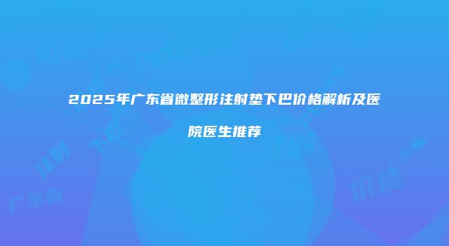 2025年广东省微整形注射垫下巴价格解析及医院医生推荐