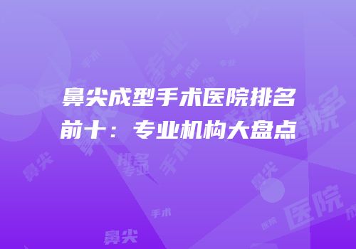 鼻尖成型手术医院排名前十：专业机构大盘点