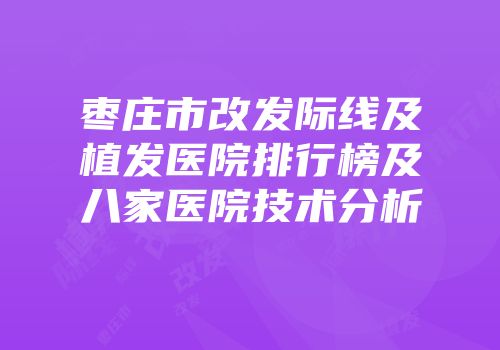 枣庄市改发际线及植发医院排行榜及八家医院技术分析