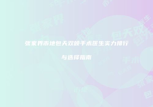 张家界市地包天双颌手术医生实力排行与选择指南