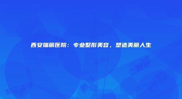 西安瑞丽医院：专业整形美容，塑造美丽人生