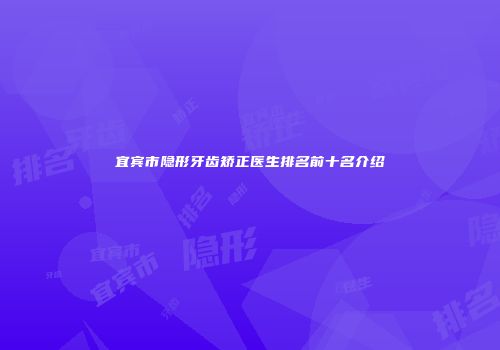 宜宾市隐形牙齿矫正医生排名前十名介绍
