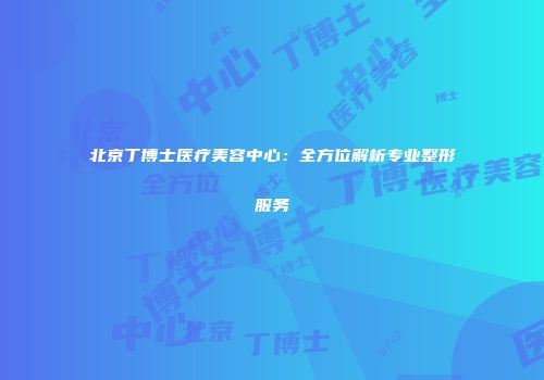 北京丁博士医疗美容中心：全方位解析专业整形服务