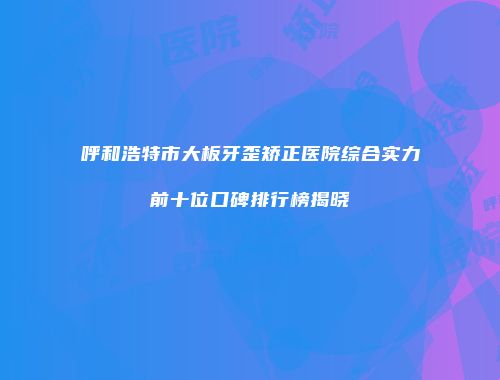 呼和浩特市大板牙歪矫正医院综合实力前十位口碑排行榜揭晓