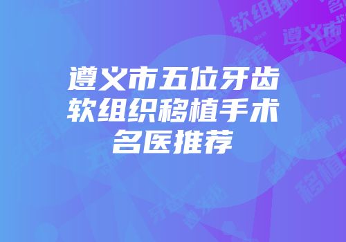 遵义市五位牙齿软组织移植手术名医推荐