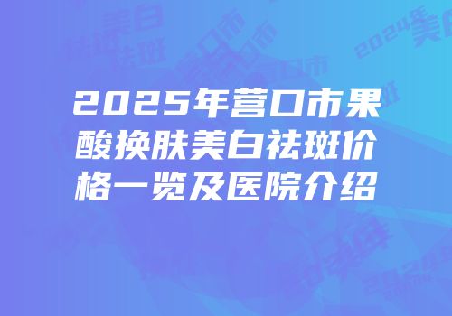 2025年营口市果酸换肤美白祛斑价格一览及医院介绍