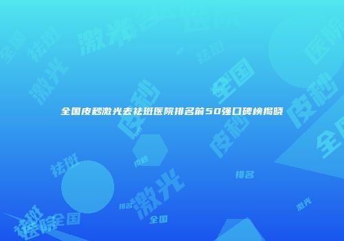 全国皮秒激光去祛斑医院排名前50强口碑榜揭晓