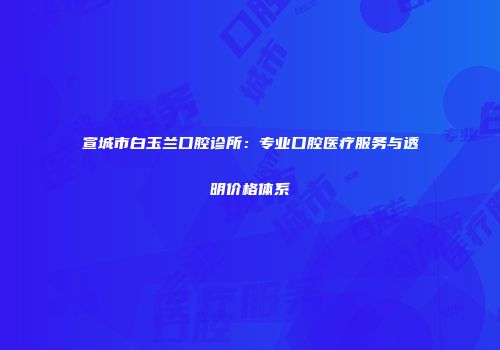 宣城市白玉兰口腔诊所：专业口腔医疗服务与透明价格体系