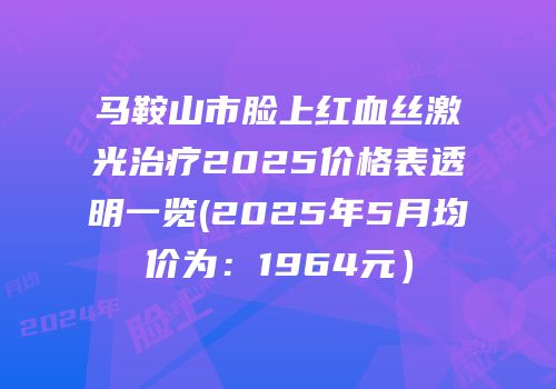 马鞍山市脸上红血丝激光治疗2025价格表透明一览(2025年5月均价为：1964元）