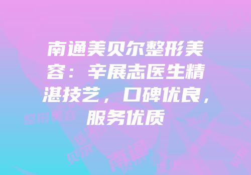 南通美贝尔整形美容：辛展志医生精湛技艺，口碑优良，服务优质